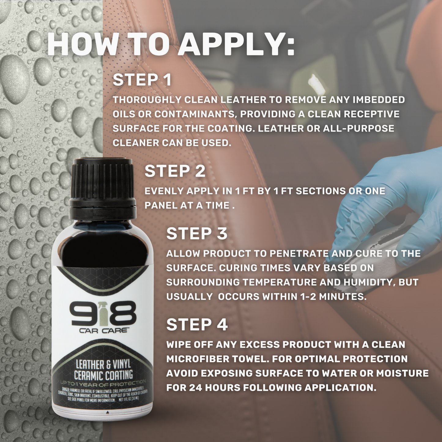 How to Apply:
Thoroughly clean leather to remove any imbedded oils or contaminants, providing a clean receptive surface for the coating. Leather or all-purpose cleaner can be used.
Evenly apply in 1ft by 1ft sections or one panel at a time.
Allow product to penetrate and cure to the surface. Curing times vary based on surrounding temperature and humidity, but usually occurs within 1-2 minutes.
Wipe off any excess product with a clean microfiber towel. Avoid exposing surfaces to water for 24 hours.